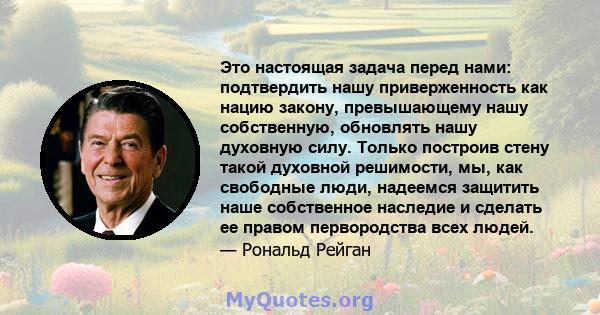 Это настоящая задача перед нами: подтвердить нашу приверженность как нацию закону, превышающему нашу собственную, обновлять нашу духовную силу. Только построив стену такой духовной решимости, мы, как свободные люди,