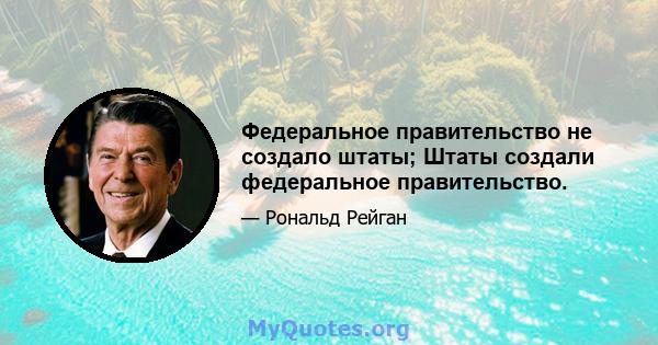 Федеральное правительство не создало штаты; Штаты создали федеральное правительство.