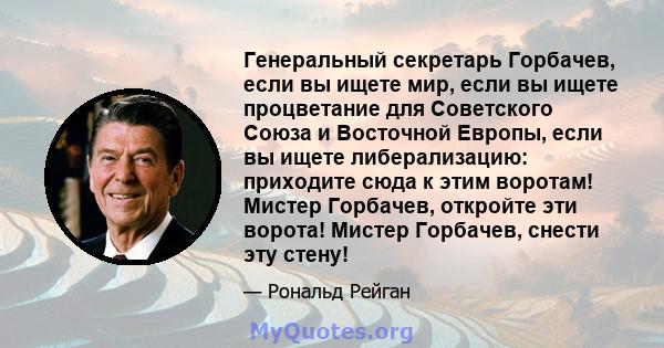 Генеральный секретарь Горбачев, если вы ищете мир, если вы ищете процветание для Советского Союза и Восточной Европы, если вы ищете либерализацию: приходите сюда к этим воротам! Мистер Горбачев, откройте эти ворота!