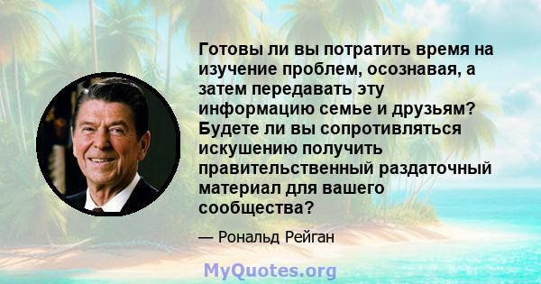 Готовы ли вы потратить время на изучение проблем, осознавая, а затем передавать эту информацию семье и друзьям? Будете ли вы сопротивляться искушению получить правительственный раздаточный материал для вашего сообщества?