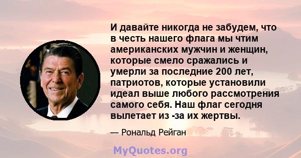 И давайте никогда не забудем, что в честь нашего флага мы чтим американских мужчин и женщин, которые смело сражались и умерли за последние 200 лет, патриотов, которые установили идеал выше любого рассмотрения самого