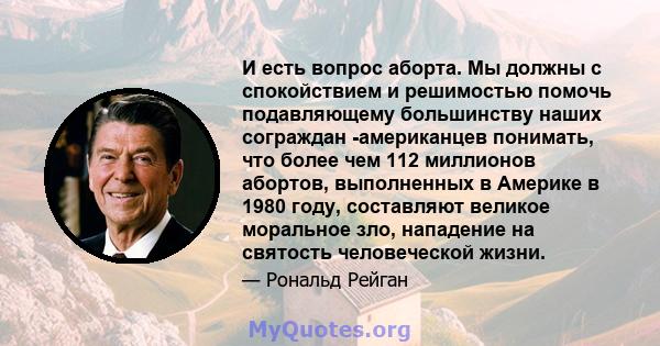 И есть вопрос аборта. Мы должны с спокойствием и решимостью помочь подавляющему большинству наших сограждан -американцев понимать, что более чем 112 миллионов абортов, выполненных в Америке в 1980 году, составляют