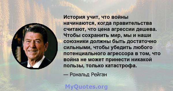 История учит, что войны начинаются, когда правительства считают, что цена агрессии дешева. Чтобы сохранить мир, мы и наши союзники должны быть достаточно сильными, чтобы убедить любого потенциального агрессора в том,