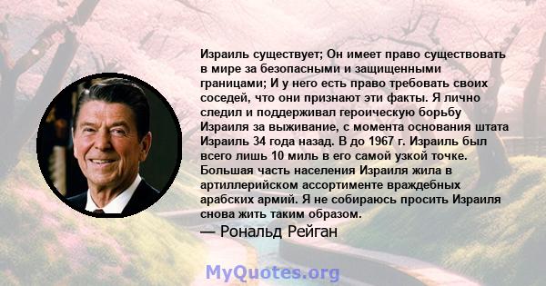 Израиль существует; Он имеет право существовать в мире за безопасными и защищенными границами; И у него есть право требовать своих соседей, что они признают эти факты. Я лично следил и поддерживал героическую борьбу