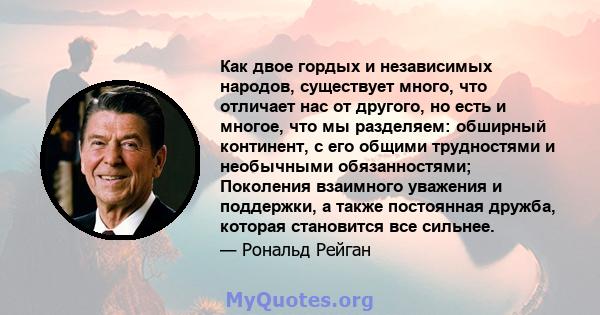 Как двое гордых и независимых народов, существует много, что отличает нас от другого, но есть и многое, что мы разделяем: обширный континент, с его общими трудностями и необычными обязанностями; Поколения взаимного