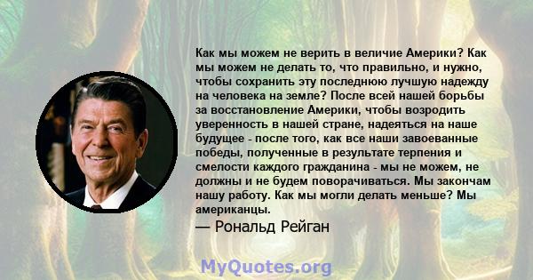 Как мы можем не верить в величие Америки? Как мы можем не делать то, что правильно, и нужно, чтобы сохранить эту последнюю лучшую надежду на человека на земле? После всей нашей борьбы за восстановление Америки, чтобы