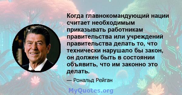 Когда главнокомандующий нации считает необходимым приказывать работникам правительства или учреждений правительства делать то, что технически нарушало бы закон, он должен быть в состоянии объявить, что им законно это