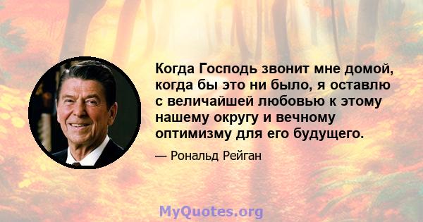 Когда Господь звонит мне домой, когда бы это ни было, я оставлю с величайшей любовью к этому нашему округу и вечному оптимизму для его будущего.