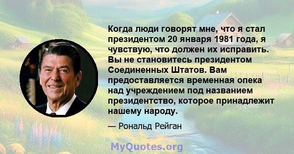 Когда люди говорят мне, что я стал президентом 20 января 1981 года, я чувствую, что должен их исправить. Вы не становитесь президентом Соединенных Штатов. Вам предоставляется временная опека над учреждением под