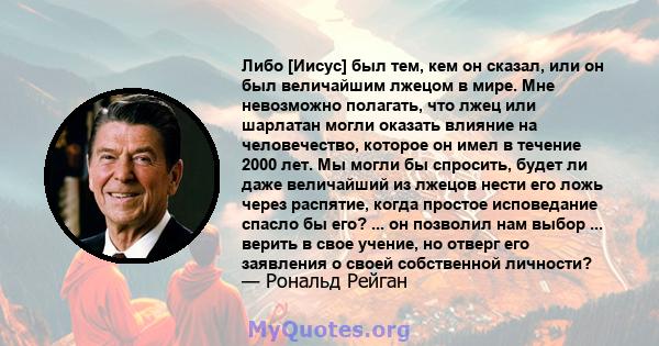 Либо [Иисус] был тем, кем он сказал, или он был величайшим лжецом в мире. Мне невозможно полагать, что лжец или шарлатан могли оказать влияние на человечество, которое он имел в течение 2000 лет. Мы могли бы спросить,