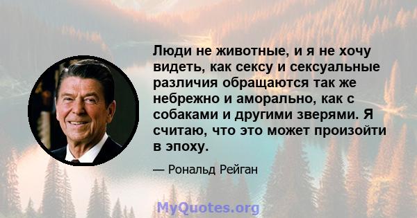 Люди не животные, и я не хочу видеть, как сексу и сексуальные различия обращаются так же небрежно и аморально, как с собаками и другими зверями. Я считаю, что это может произойти в эпоху.