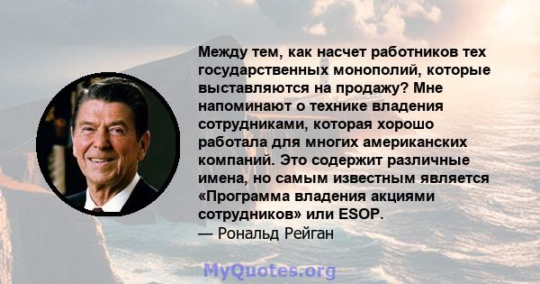 Между тем, как насчет работников тех государственных монополий, которые выставляются на продажу? Мне напоминают о технике владения сотрудниками, которая хорошо работала для многих американских компаний. Это содержит