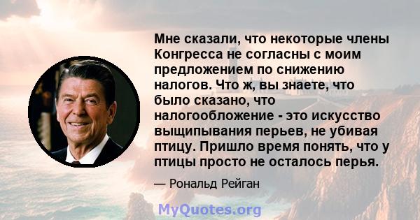 Мне сказали, что некоторые члены Конгресса не согласны с моим предложением по снижению налогов. Что ж, вы знаете, что было сказано, что налогообложение - это искусство выщипывания перьев, не убивая птицу. Пришло время