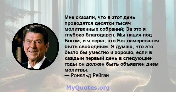 Мне сказали, что в этот день проводятся десятки тысяч молитвенных собраний; За это я глубоко благодарен. Мы нация под Богом, и я верю, что Бог намеревался быть свободным. Я думаю, что это было бы уместно и хорошо, если