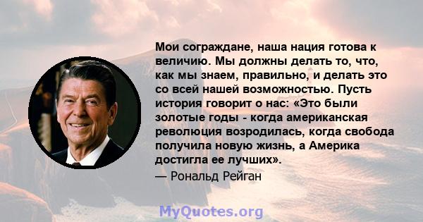 Мои сограждане, наша нация готова к величию. Мы должны делать то, что, как мы знаем, правильно, и делать это со всей нашей возможностью. Пусть история говорит о нас: «Это были золотые годы - когда американская революция 