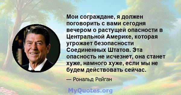 Мои сограждане, я должен поговорить с вами сегодня вечером о растущей опасности в Центральной Америке, которая угрожает безопасности Соединенных Штатов. Эта опасность не исчезнет, ​​она станет хуже, намного хуже, если