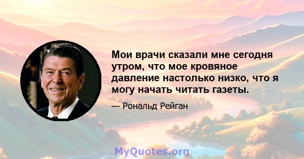 Мои врачи сказали мне сегодня утром, что мое кровяное давление настолько низко, что я могу начать читать газеты.