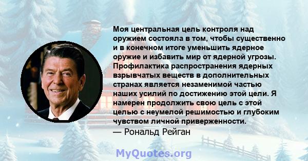 Моя центральная цель контроля над оружием состояла в том, чтобы существенно и в конечном итоге уменьшить ядерное оружие и избавить мир от ядерной угрозы. Профилактика распространения ядерных взрывчатых веществ в