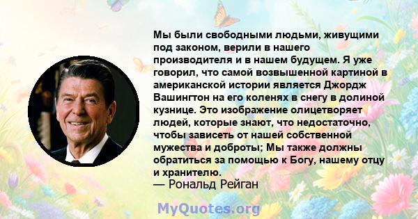 Мы были свободными людьми, живущими под законом, верили в нашего производителя и в нашем будущем. Я уже говорил, что самой возвышенной картиной в американской истории является Джордж Вашингтон на его коленях в снегу в