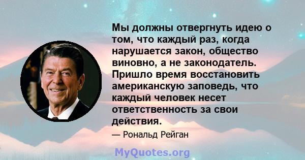 Мы должны отвергнуть идею о том, что каждый раз, когда нарушается закон, общество виновно, а не законодатель. Пришло время восстановить американскую заповедь, что каждый человек несет ответственность за свои действия.