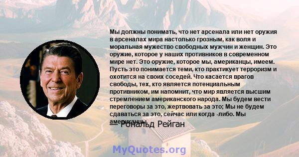 Мы должны понимать, что нет арсенала или нет оружия в арсеналах мира настолько грозным, как воля и моральная мужество свободных мужчин и женщин. Это оружие, которое у наших противников в современном мире нет. Это