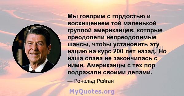 Мы говорим с гордостью и восхищением той маленькой группой американцев, которые преодолели непреодолимые шансы, чтобы установить эту нацию на курс 200 лет назад. Но наша слава не закончилась с ними. Американцы с тех пор 