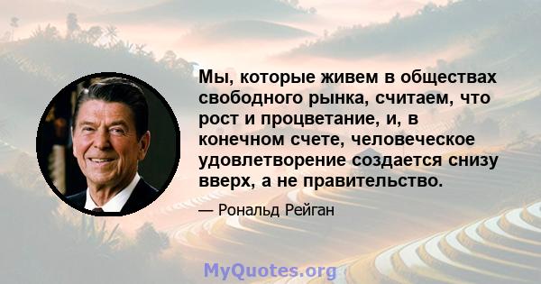 Мы, которые живем в обществах свободного рынка, считаем, что рост и процветание, и, в конечном счете, человеческое удовлетворение создается снизу вверх, а не правительство.