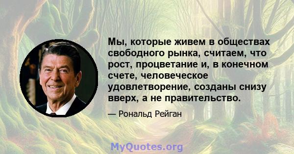 Мы, которые живем в обществах свободного рынка, считаем, что рост, процветание и, в конечном счете, человеческое удовлетворение, созданы снизу вверх, а не правительство.