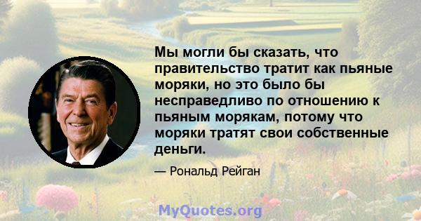 Мы могли бы сказать, что правительство тратит как пьяные моряки, но это было бы несправедливо по отношению к пьяным морякам, потому что моряки тратят свои собственные деньги.