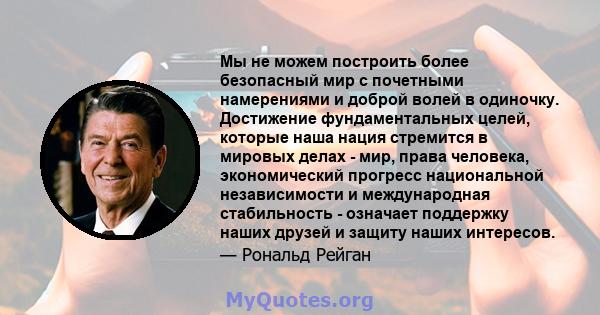 Мы не можем построить более безопасный мир с почетными намерениями и доброй волей в одиночку. Достижение фундаментальных целей, которые наша нация стремится в мировых делах - мир, права человека, экономический прогресс