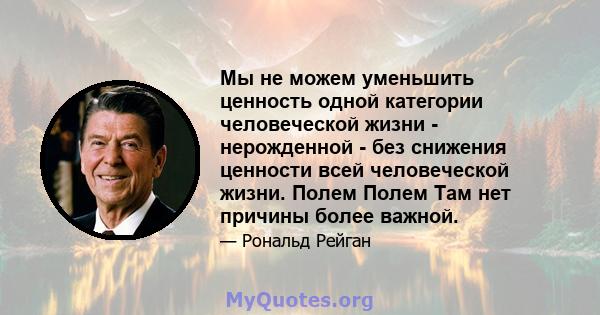 Мы не можем уменьшить ценность одной категории человеческой жизни - нерожденной - без снижения ценности всей человеческой жизни. Полем Полем Там нет причины более важной.