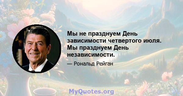 Мы не празднуем День зависимости четвертого июля. Мы празднуем День независимости.