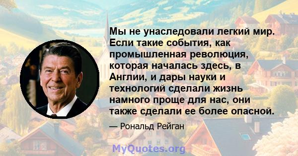 Мы не унаследовали легкий мир. Если такие события, как промышленная революция, которая началась здесь, в Англии, и дары науки и технологий сделали жизнь намного проще для нас, они также сделали ее более опасной.