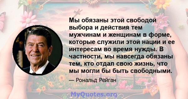 Мы обязаны этой свободой выбора и действия тем мужчинам и женщинам в форме, которые служили этой нации и ее интересам во время нужды. В частности, мы навсегда обязаны тем, кто отдал свою жизнь, что мы могли бы быть