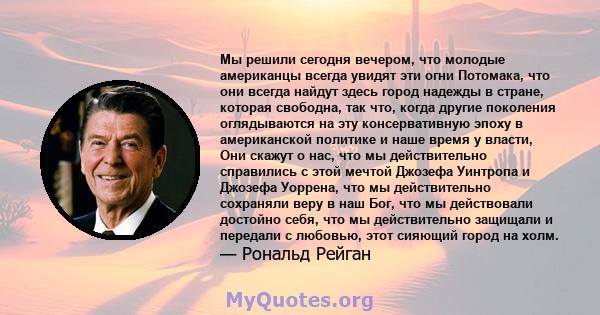 Мы решили сегодня вечером, что молодые американцы всегда увидят эти огни Потомака, что они всегда найдут здесь город надежды в стране, которая свободна, так что, когда другие поколения оглядываются на эту консервативную 