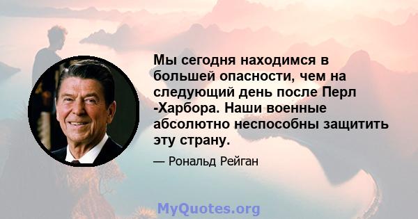 Мы сегодня находимся в большей опасности, чем на следующий день после Перл -Харбора. Наши военные абсолютно неспособны защитить эту страну.