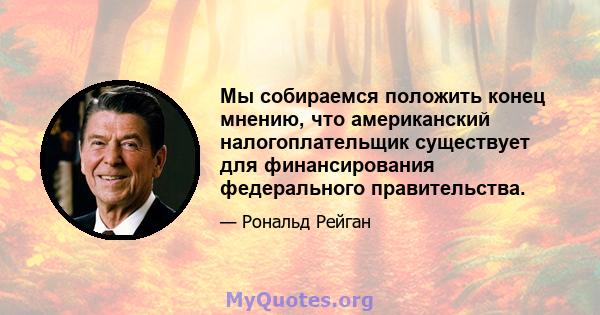 Мы собираемся положить конец мнению, что американский налогоплательщик существует для финансирования федерального правительства.