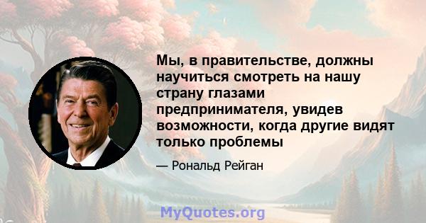 Мы, в правительстве, должны научиться смотреть на нашу страну глазами предпринимателя, увидев возможности, когда другие видят только проблемы