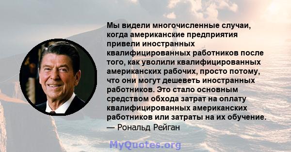 Мы видели многочисленные случаи, когда американские предприятия привели иностранных квалифицированных работников после того, как уволили квалифицированных американских рабочих, просто потому, что они могут дешеветь