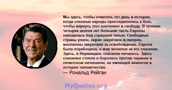 Мы здесь, чтобы отметить тот день в истории, когда союзные народы присоединились к бою, чтобы вернуть этот континент в свободу. В течение четырех долгих лет большая часть Европы находилась под страшной тенью. Свободные