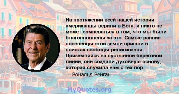 На протяжении всей нашей истории американцы верили в Бога, и никто не может сомневаться в том, что мы были благословлены за это. Самые ранние поселенцы этой земли пришли в поисках свободы религиозной. Приземляясь на