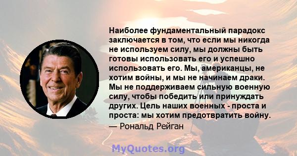 Наиболее фундаментальный парадокс заключается в том, что если мы никогда не используем силу, мы должны быть готовы использовать его и успешно использовать его. Мы, американцы, не хотим войны, и мы не начинаем драки. Мы