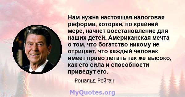 Нам нужна настоящая налоговая реформа, которая, по крайней мере, начнет восстановление для наших детей. Американская мечта о том, что богатство никому не отрицает, что каждый человек имеет право летать так же высоко,