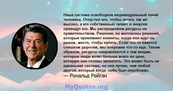 Наша система освободила индивидуальный гений человека. Отпустил его, чтобы летать так же высоко, а его собственный талант и энергия приведут его. Мы распределяем ресурсы не правительством. Решение, но миллионы решений,