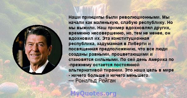 Наши принципы были революционными. Мы начали как маленькую, слабую республику. Но мы выжили. Наш пример вдохновлял других, временно несовершенно, но, тем не менее, он вдохновил их. Эта конституционная республика,