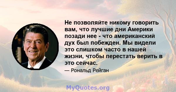 Не позволяйте никому говорить вам, что лучшие дни Америки позади нее - что американский дух был побежден. Мы видели это слишком часто в нашей жизни, чтобы перестать верить в это сейчас.