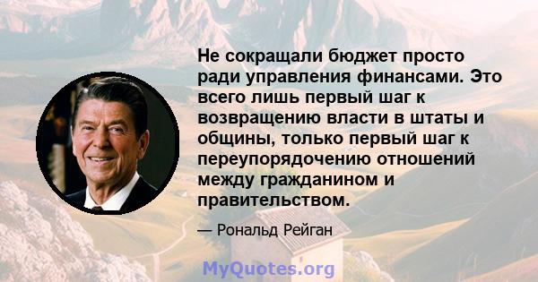 Не сокращали бюджет просто ради управления финансами. Это всего лишь первый шаг к возвращению власти в штаты и общины, только первый шаг к переупорядочению отношений между гражданином и правительством.