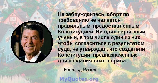 Не заблуждайтесь, аборт по требованию не является правильным, предоставленным Конституцией. Ни один серьезный ученый, в том числе один из них, чтобы согласиться с результатом суда, не утверждал, что создатели