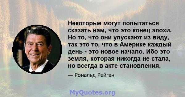 Некоторые могут попытаться сказать нам, что это конец эпохи. Но то, что они упускают из виду, так это то, что в Америке каждый день - это новое начало. Ибо это земля, которая никогда не стала, но всегда в акте