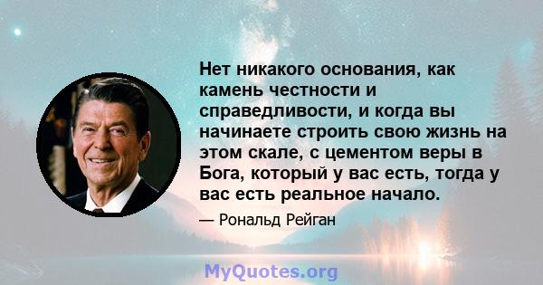 Нет никакого основания, как камень честности и справедливости, и когда вы начинаете строить свою жизнь на этом скале, с цементом веры в Бога, который у вас есть, тогда у вас есть реальное начало.